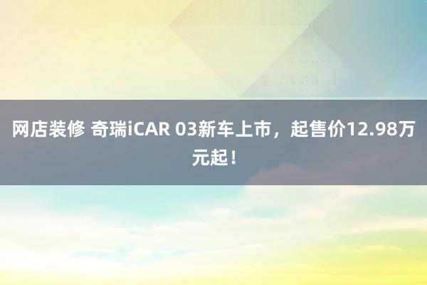 网店装修 奇瑞iCAR 03新车上市，起售价12.98万元起！