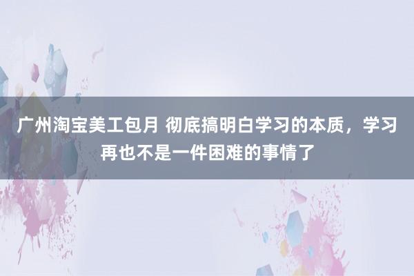 广州淘宝美工包月 彻底搞明白学习的本质，学习再也不是一件困难的事情了