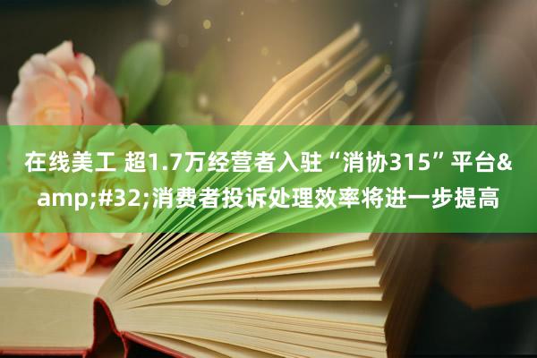 在线美工 超1.7万经营者入驻“消协315”平台&#32;消费者投诉处理效率将进一步提高