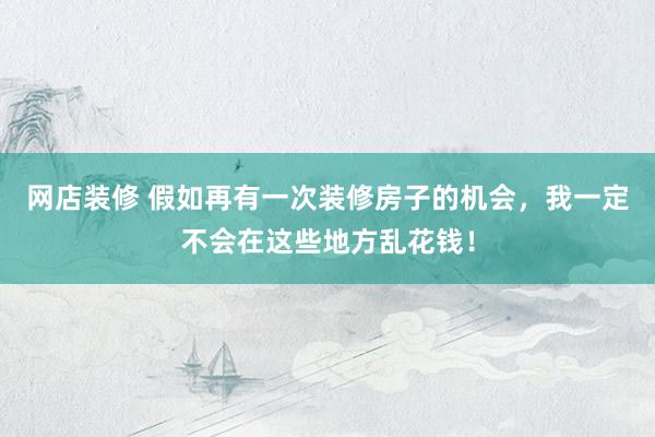 网店装修 假如再有一次装修房子的机会，我一定不会在这些地方乱花钱！