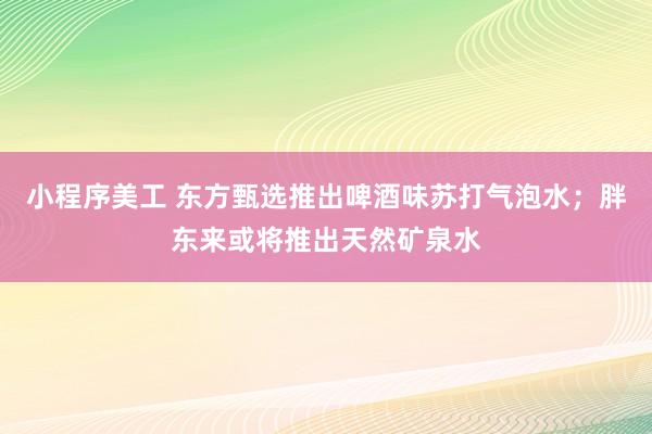 小程序美工 东方甄选推出啤酒味苏打气泡水；胖东来或将推出天然矿泉水