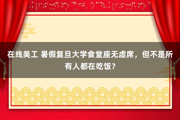 在线美工 暑假复旦大学食堂座无虚席，但不是所有人都在吃饭？