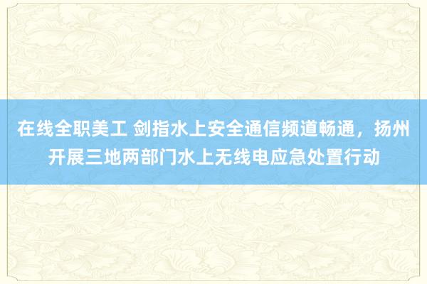 在线全职美工 剑指水上安全通信频道畅通，扬州开展三地两部门水上无线电应急处置行动