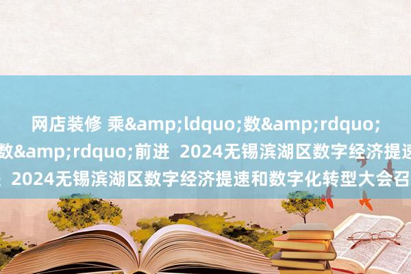 网店装修 乘&ldquo;数&rdquo;前行  加&ldquo;数&rdquo;前进  2024无锡滨湖区数字经济提速和数字化转型大会召开