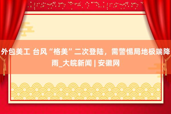 外包美工 ﻿台风“格美”二次登陆，需警惕局地极端降雨_大皖新闻 | 安徽网