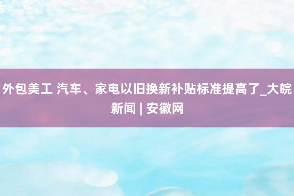 外包美工 汽车、家电以旧换新补贴标准提高了_大皖新闻 | 安徽网