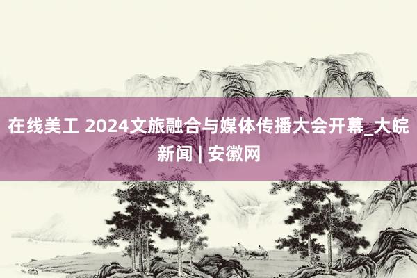 在线美工 2024文旅融合与媒体传播大会开幕_大皖新闻 | 安徽网