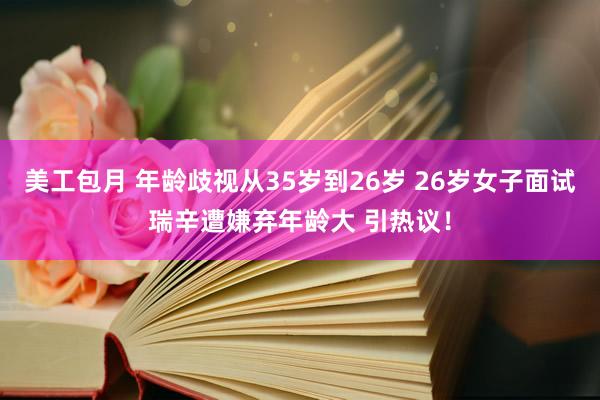 美工包月 年龄歧视从35岁到26岁 26岁女子面试瑞辛遭嫌弃年龄大 引热议！