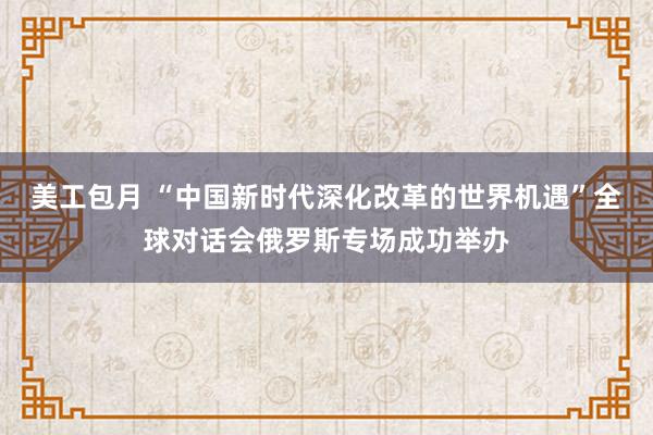 美工包月 “中国新时代深化改革的世界机遇”全球对话会俄罗斯专场成功举办