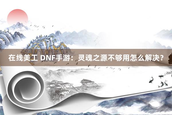 在线美工 DNF手游：灵魂之源不够用怎么解决？