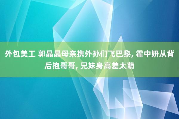 外包美工 郭晶晶母亲携外孙们飞巴黎, 霍中妍从背后抱哥哥, 兄妹身高差太萌