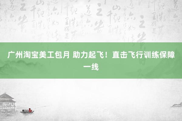 广州淘宝美工包月 助力起飞！直击飞行训练保障一线