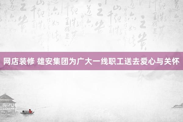 网店装修 雄安集团为广大一线职工送去爱心与关怀