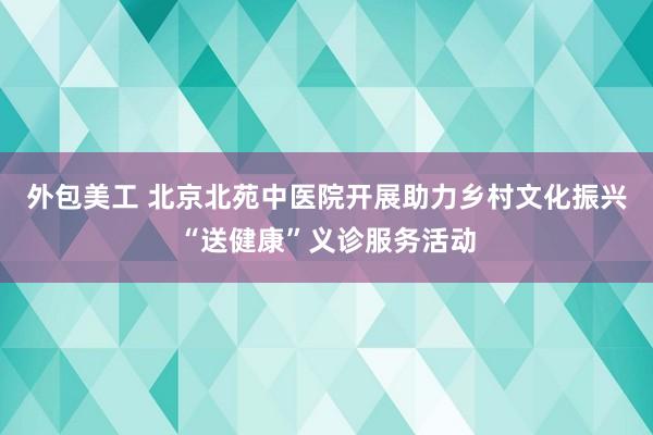 外包美工 北京北苑中医院开展助力乡村文化振兴“送健康”义诊服务活动