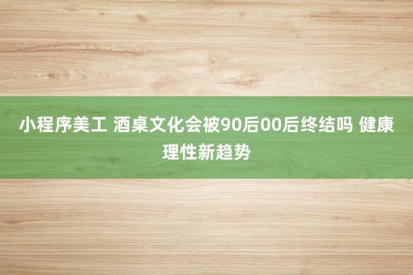 小程序美工 酒桌文化会被90后00后终结吗 健康理性新趋势