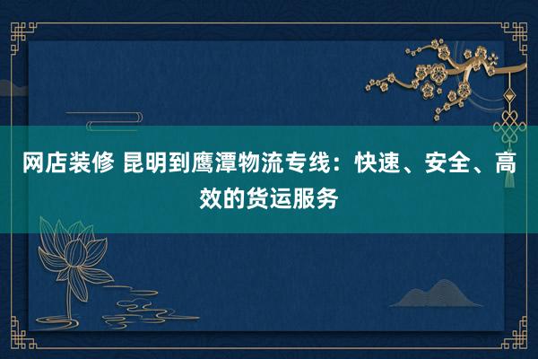 网店装修 昆明到鹰潭物流专线：快速、安全、高效的货运服务