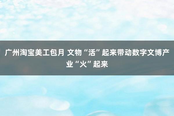 广州淘宝美工包月 文物“活”起来带动数字文博产业“火”起来