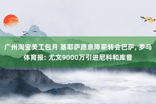 广州淘宝美工包月 基耶萨愿意降薪转会巴萨, 罗马体育报: 尤文9000万引进尼科和库普