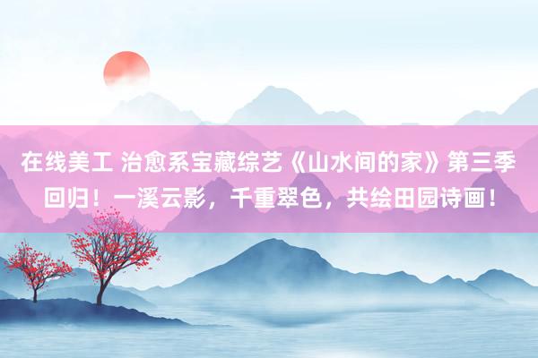 在线美工 治愈系宝藏综艺《山水间的家》第三季回归！一溪云影，千重翠色，共绘田园诗画！