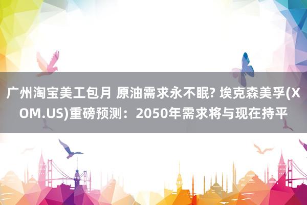 广州淘宝美工包月 原油需求永不眠? 埃克森美孚(XOM.US)重磅预测：2050年需求将与现在持平