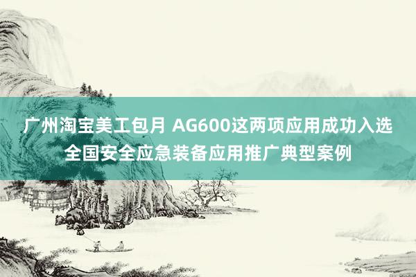 广州淘宝美工包月 AG600这两项应用成功入选全国安全应急装备应用推广典型案例