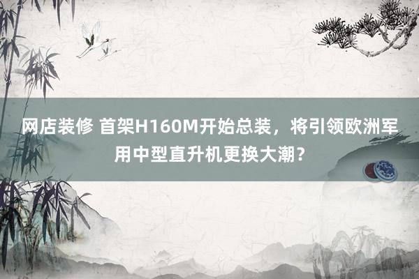 网店装修 首架H160M开始总装，将引领欧洲军用中型直升机更换大潮？