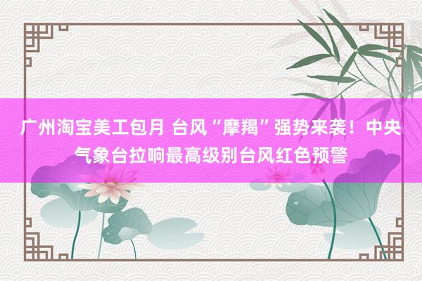 广州淘宝美工包月 台风“摩羯”强势来袭！中央气象台拉响最高级别台风红色预警