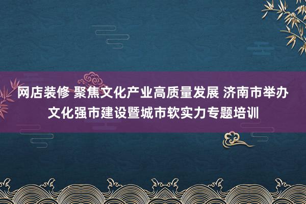 网店装修 聚焦文化产业高质量发展 济南市举办文化强市建设暨城市软实力专题培训