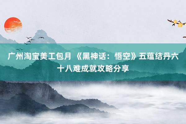 广州淘宝美工包月 《黑神话：悟空》五蕴结丹六十八难成就攻略分享