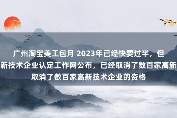 广州淘宝美工包月 2023年已经快要过半，但今年以来，经高新技术企业认定工作网公布，已经取消了数百家高新技术企业的资格