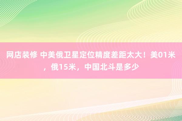 网店装修 中美俄卫星定位精度差距太大！美01米，俄15米，中国北斗是多少