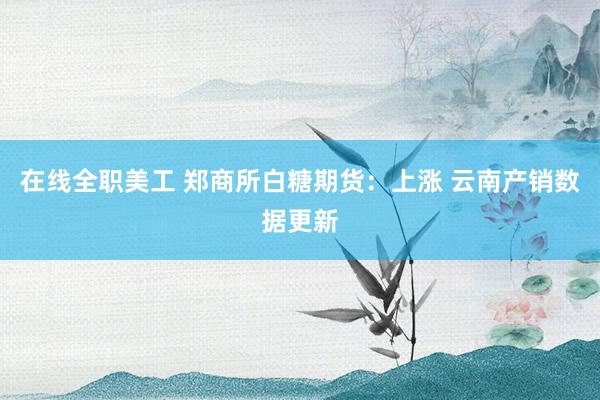 在线全职美工 郑商所白糖期货：上涨 云南产销数据更新