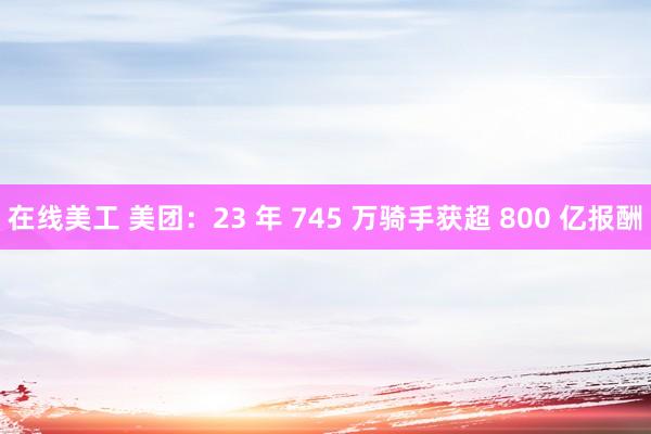 在线美工 美团：23 年 745 万骑手获超 800 亿报酬