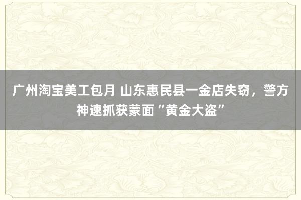 广州淘宝美工包月 山东惠民县一金店失窃，警方神速抓获蒙面“黄金大盗”