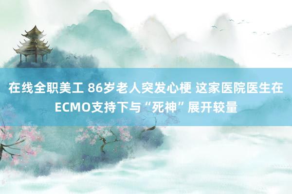 在线全职美工 86岁老人突发心梗 这家医院医生在ECMO支持下与“死神”展开较量