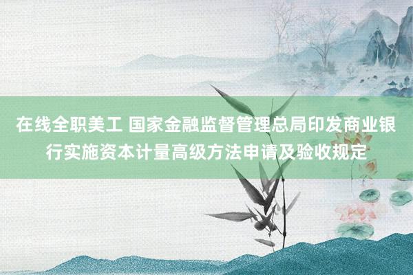 在线全职美工 国家金融监督管理总局印发商业银行实施资本计量高级方法申请及验收规定