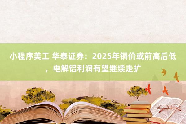 小程序美工 华泰证券：2025年铜价或前高后低，电解铝利润有望继续走扩